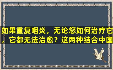 如果重复咽炎，无论您如何治疗它，它都无法治愈？这两种结合中国和西方的方法可以帮助您轻松解决它们