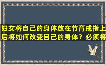 妇女将自己的身体放在节育戒指上后将如何改变自己的身体？必须将其取出几岁？