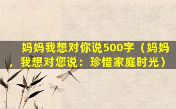 妈妈我想对你说500字（妈妈，我想对您说：珍惜家庭时光）
