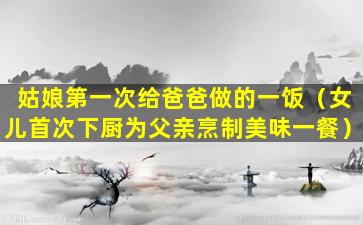 姑娘第一次给爸爸做的一饭（女儿首次下厨为父亲烹制美味一餐）