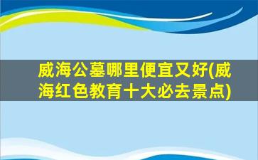 威海公墓哪里便宜又好(威海红色教育十大必去景点)