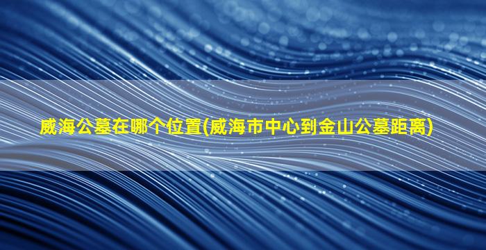 威海公墓在哪个位置(威海市中心到金山公墓距离)
