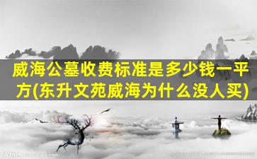 威海公墓收费标准是多少钱一平方(东升文苑威海为什么没人买)