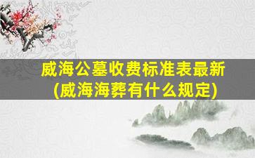 威海公墓收费标准表最新(威海海葬有什么规定)