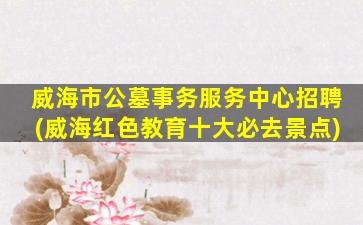 威海市公墓事务服务中心招聘(威海红色教育十大必去景点)