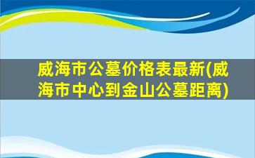 威海市公墓价格表最新(威海市中心到金山公墓距离)