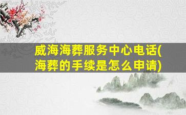 威海海葬服务中心电话(海葬的手续是怎么申请)