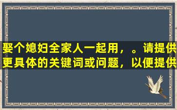 娶个媳妇全家人一起用，。请提供更具体的关键词或问题，以便提供帮助。