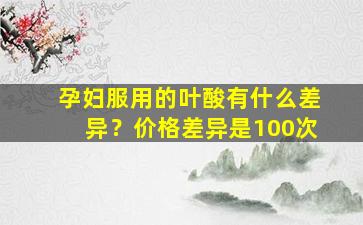 孕妇服用的叶酸有什么差异？价格差异是100次