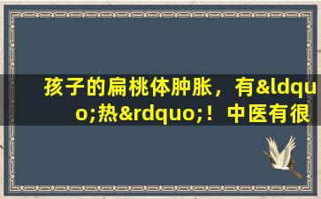 孩子的扁桃体肿胀，有“热”！中医有很棒的食谱