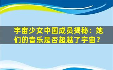 宇宙少女中国成员揭秘：她们的音乐是否超越了宇宙？