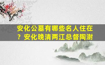 安化公墓有哪些名人住在？安化晚清两江总督陶澍