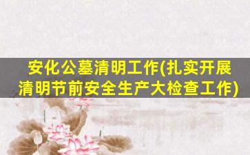 安化公墓清明工作(扎实开展清明节前安全生产大检查工作)