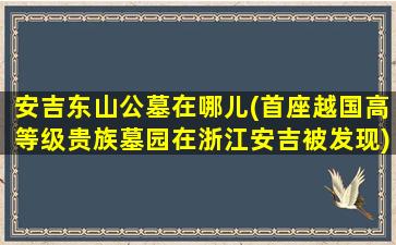 安吉东山公墓在哪儿(首座越国高等级贵族墓园在浙江安吉被发现)