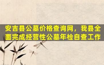 安吉县公墓价格查询网，我县全面完成经营性公墓年检自查工作