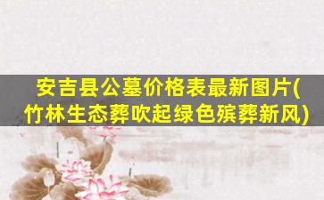 安吉县公墓价格表最新图片(竹林生态葬吹起绿色殡葬新风)