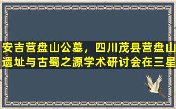 安吉营盘山公墓，四川茂县营盘山遗址与古蜀之源学术研讨会在三星堆举行