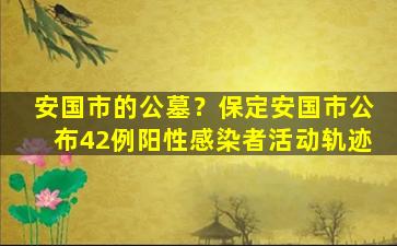 安国市的公墓？保定安国市公布42例阳性感染者活动轨迹