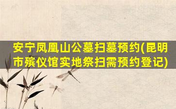 安宁凤凰山公墓扫墓预约(昆明市殡仪馆实地祭扫需预约登记)