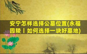 安宁怎样选择公墓位置(永福园陵丨如何选择一块好墓地)