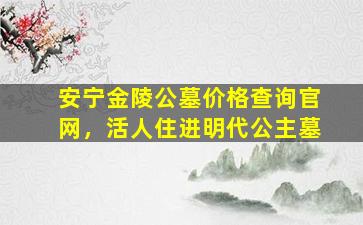 安宁金陵公墓价格查询官网，活人住进明代公主墓