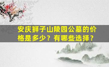安庆狮子山陵园公墓的价格是多少？有哪些选择？