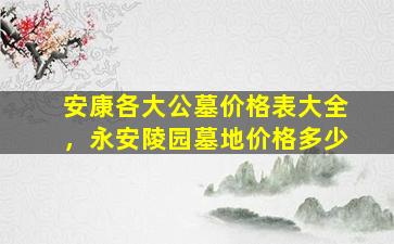 安康各大公墓价格表大全，永安陵园墓地价格多少
