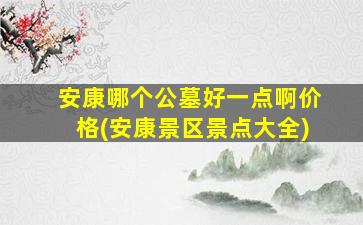 安康哪个公墓好一点啊价格(安康景区景点大全)