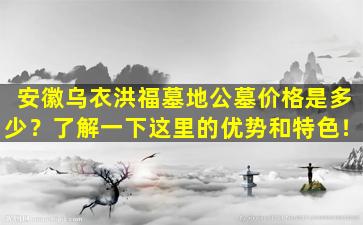 安徽乌衣洪福墓地公墓价格是多少？了解一下这里的优势和特色！