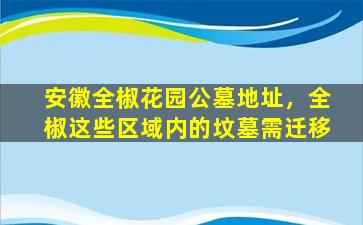 安徽全椒花园公墓地址，全椒这些区域内的坟墓需迁移