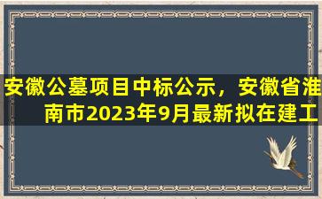安徽公墓项目中标公示，安徽省淮南市2023年9月最新拟在建工程项目汇总