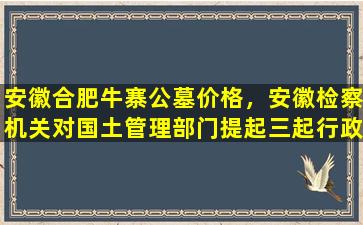 安徽合肥牛寨公墓价格，安徽检察机关对国土管理部门提起三起行政公益诉讼