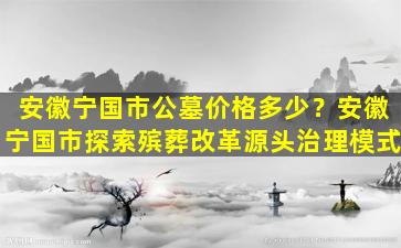 安徽宁国市公墓价格多少？安徽宁国市探索殡葬改革源头治理模式