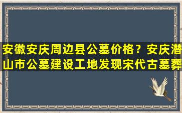 安徽安庆周边县公墓价格？安庆潜山市公墓建设工地发现宋代古墓葬