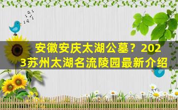 安徽安庆太湖公墓？2023苏州太湖名流陵园最新介绍