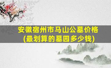 安徽宿州市马山公墓价格(最划算的墓园多少钱)