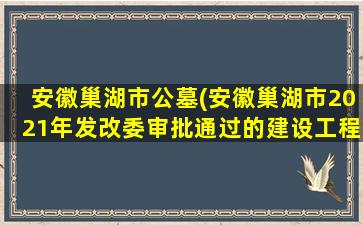 安徽巢湖市公墓(安徽巢湖市2021年发改委审批通过的建设工程项目清单汇总)