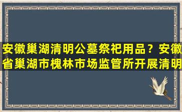 安徽巢湖清明公墓祭祀用品？安徽省巢湖市槐林市场监管所开展清明祭祀用品专项检查