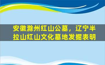 安徽滁州红山公墓，辽宁半拉山红山文化墓地发掘表明