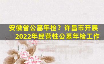 安徽省公墓年检？许昌市开展2022年经营性公墓年检工作
