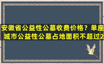 安徽省公益性公墓收费价格？单座城市公益性公墓占地面积不超过200亩