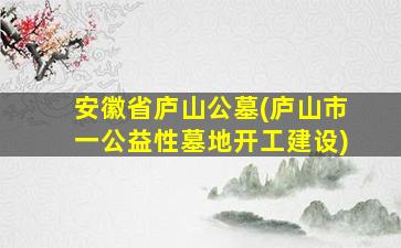 安徽省庐山公墓(庐山市一公益性墓地开工建设)