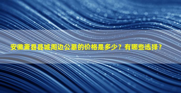 安徽萧县县城周边公墓的价格是多少？有哪些选择？