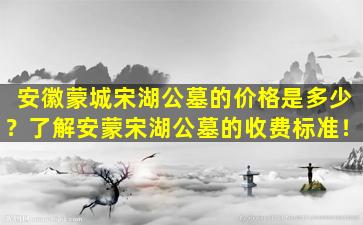 安徽蒙城宋湖公墓的价格是多少？了解安蒙宋湖公墓的收费标准！
