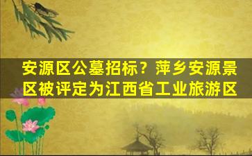 安源区公墓招标？萍乡安源景区被评定为江西省工业旅游区
