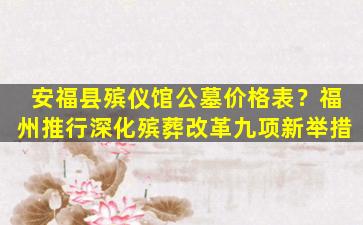 安福县殡仪馆公墓价格表？福州推行深化殡葬改革九项新举措