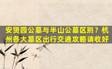 安贤园公墓与半山公墓区别？杭州各大墓区出行交通攻略请收好