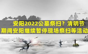 安阳2022公墓祭扫？清明节期间安阳继续暂停现场祭扫等活动