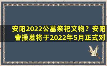 安阳2022公墓祭祀文物？安阳曹操墓将于2022年5月正式对公众开放