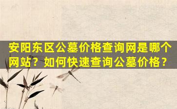 安阳东区公墓价格查询网是哪个网站？如何快速查询公墓价格？